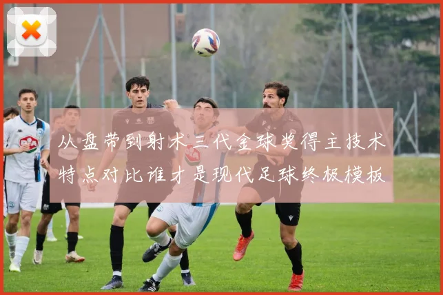 从盘带到射术三代金球奖得主技术特点对比谁才是现代足球终极模板