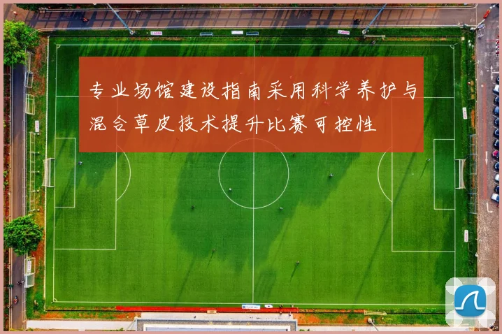 专业场馆建设指南采用科学养护与混合草皮技术提升比赛可控性