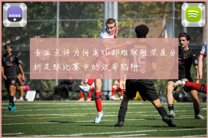 专业点评为何高xG却难取胜深度分析足球比赛中的效率陷阱